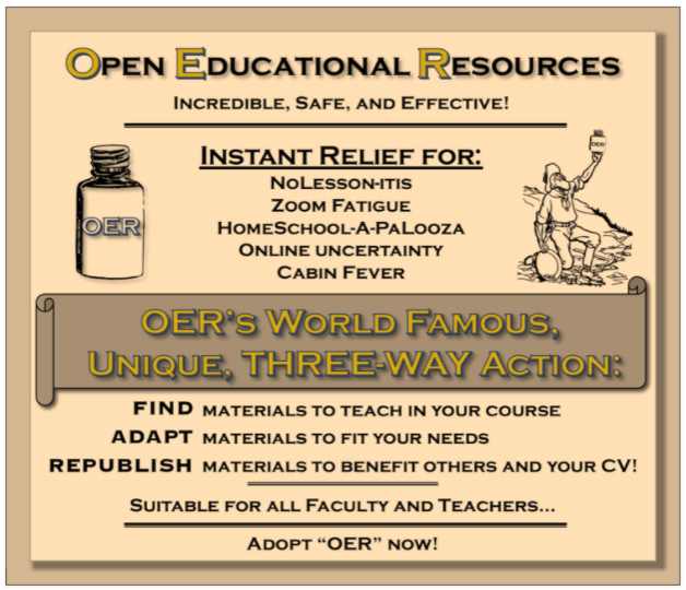 Open Educational Resources. Incredible, Safe, and Effective. Instant relief for no lesson-itis, zoom fatigue, homeschoolapalooza, online uncertainty, cabin fever. OERs world famous, unique three way action includes Find materials to teach in your course, Adapt materials to fit your needs, Republish materials to benefit others and your CV. Suitable for all Faculty and teachers 